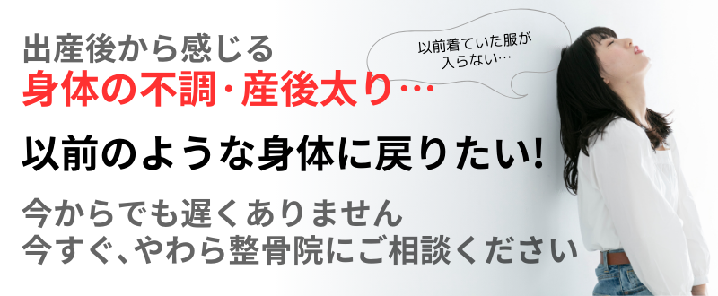 以前のような身体に戻りたい! 身体の不調·産後太り… 出産後から感じる 今からでも遅くありません 今すぐ､やわら整骨院にご相談ください